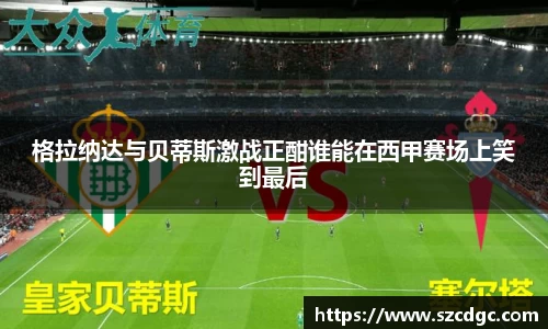 格拉纳达与贝蒂斯激战正酣谁能在西甲赛场上笑到最后